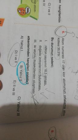 Atom numarası 17 olan klor atomunun ortalama ator
kütlesi 35,5'tir.
en hangilerinin
Bu durumun nedeni;
C) I ve II
-e V
1. nötron sayısının 18,5 olması,
II. doğada izotoplarının bulunması,
III. iki atomlu moleküllerden oluşması
etkenlerinden hangileri olabilir?
op atom-
A) Yalnız
B) Yalnız 1
E) II ve III
C) Yalnız III
D) I ve II
