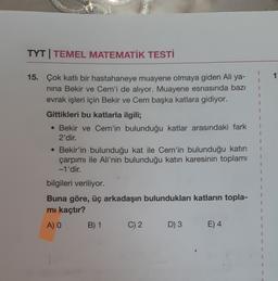 TYT | TEMEL MATEMATİK TESTİ
1
1
1
15. Çok katlı bir hastahaneye muayene olmaya giden Ali ya-
nina Bekir ve Cem'i de alıyor. Muayene esnasında bazı
evrak işleri için Bekir ve Cem başka katlara gidiyor.
Gittikleri bu katlarla ilgili;
• Bekir ve Cem'in bulunduğu katlar arasındaki fark
2'dir.
• Bekir'in bulunduğu kat ile Cem'in bulunduğu katin
çarpımı ile Ali'nin bulunduğu katin karesinin toplamı
-1'dir.
bilgileri veriliyor.
Buna göre, üç arkadaşın bulundukları katların topla-
mi kaçtır?
A) O
C) 2
3 E) 4
1
1
1
1
1
B) 1
1
1