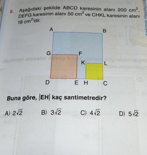 V
8. Aşağıdaki şekilde ABCD karesinin alanı 200 cm?,
DEFG karesinin alanı 50 cm ve CHKL karesinin alanı
Ankara Yayıncılık
18 cm2'dir
.
A
B.
G
F
onuyo masbo
K
.
L
os
D
E H
C
Buna göre, EH kaç santimetredir?
A) 212
B) 3.2
C) 412
D) 512