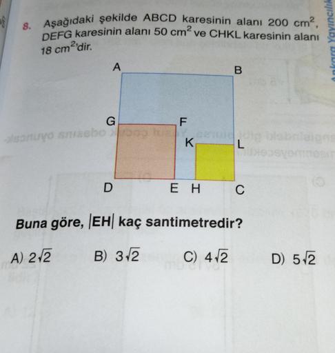 V
8. Aşağıdaki şekilde ABCD karesinin alanı 200 cm?,
DEFG karesinin alanı 50 cm ve CHKL karesinin alanı
Ankara Yayıncılık
18 cm2'dir
.
A
B.
G
F
onuyo masbo
K
.
L
os
D
E H
C
Buna göre, EH kaç santimetredir?
A) 212
B) 3.2
C) 412
D) 512
