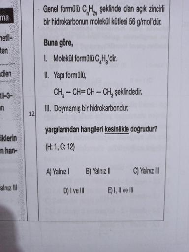 Genel formülü CHon şeklinde olan açık zincirli
bir hidrokarbonun molekül kütlesi 56 g/mol'dür.
2n
ma
netil-
ten
Buna göre,
1. Molekül formülü C,H'dir
.
dien
IL Yapı formülü,
CH, -CH=CH – CHşeklindedir.
-.
II. Doymamış bir hidrokarbondur.
en
12.
yargılarınd