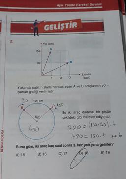Aynı Yönde Hareket Soruları
GELİŞTİR
2.
Yol (km)
A
150
i
90
B
Zaman
(saat)
1
2
3
Yukarıda sabit hızlarla hareket eden A ve B araçlarının yol -
zaman grafiği verilmiştir.
Jo
120 km
150
B
94)
Bu iki araç dairesel bir pistte
şekildeki gibi hareket ediyorlar.
60°
600
720= (150-30). +
BENİM HOCAM
720=120.4 t=6
Buna göre, iki araç kaç saat sonra 3. kez yan yana gelirler?
A) 15
B) 16
C) 17 D) 18 E) 19