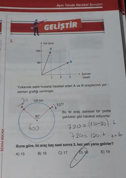 Aynı Yönde Hareket Soruları
GELİŞTİR
2.
Yol (km)
A
150
i
90
B
Zaman
(saat)
1
2
3
Yukarıda sabit hızlarla hareket eden A ve B araçlarının yol -
zaman grafiği verilmiştir.
Jo
120 km
150
B
94)
Bu iki araç dairesel bir pistte
şekildeki gibi hareket ediyorlar.
60°
600
720= (150-30). +
BENİM HOCAM
720=120.4 t=6
Buna göre, iki araç kaç saat sonra 3. kez yan yana gelirler?
A) 15
B) 16
C) 17 D) 18 E) 19
