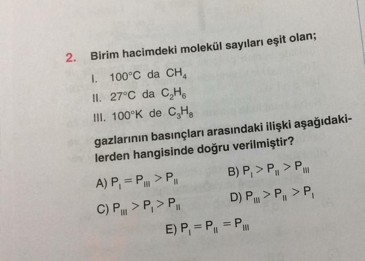 2.
Birim hacimdeki molekül sayıları eşit olan;
1. 100°C da CHA
II. 27°C da CH
III. 100°K de CzHg
gazlarının basınçları arasındaki ilişki aşağıdaki-
lerden hangisinde doğru verilmiştir?
A) P, = P... > PII B) P, > P, > P.
C) P..>P, > P. D) P... >P, >P
E) P,
