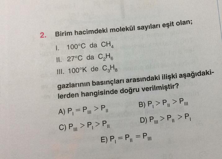 2.
Birim hacimdeki molekül sayıları eşit olan;
1. 100°C da CHA
II. 27°C da CH
III. 100°K de CzHg
gazlarının basınçları arasındaki ilişki aşağıdaki-
lerden hangisinde doğru verilmiştir?
A) P, = P... > PII B) P, > P, > P.
C) P..>P, > P. D) P... >P, >P
E) P, 