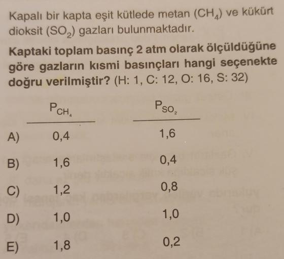 Kapalı bir kapta eşit kütlede metan (CH) ve kükürt
dioksit (SO2) gazları bulunmaktadır.
Kaptaki toplam basınç 2 atm olarak ölçüldüğüne
göre gazların kısmi basınçları hangi seçenekte
doğru verilmiştir? (H: 1, C: 12, O: 16, S: 32)
PCHA
Pso,
2
4
A)
0,4
1,6
B)