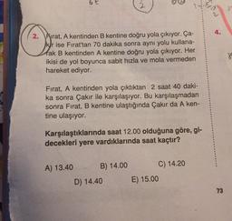 bt
2. Frrat, A kentinden B kentine doğru yola çıkıyor. Ça-
kr ise Fırat'tan 70 dakika sonra aynı yolu kullana-
tak B kentinden A kentine doğru yola çıkıyor. Her
ikisi de yol boyunca sabit hızla ve mola vermeden
hareket ediyor.
Fırat, A kentinden yola çıktıktan 2 saat 40 daki-
ka sonra Çakır ile karşılaşıyor. Bu karşılaşmadan
sonra Fırat, B kentine ulaştığında Çakır da A ken-
tine ulaşıyor.
Karşılaştıklarında saat 12.00 olduğuna göre, gi-
decekleri yere vardıklarında saat kaçtır?
B) 14.00
C) 14.20
A) 13.40
D) 14.40
E) 15.00
73
