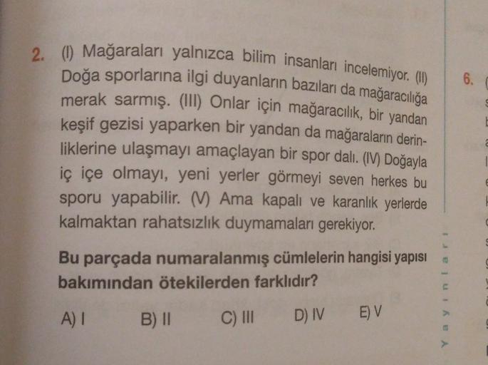 6.
2. (1) Mağaraları yalnızca bilim insanları incelemiyor. (H)
Doğa sporlarına ilgi duyanların bazıları da mağaracılığa
merak sarmış. (III) Onlar için mağaracılık, bir yandan
keşif gezisi yaparken bir yandan da mağaraların derin-
liklerine ulaşmayı amaçlay