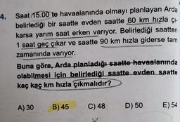 4.
Saat 15.00 te havaalanında olmayı planlayan Arda
belirlediği bir saatte evden saatte 60 km hızla çı-
karsa yarım saat erken varıyor. Belirlediği saatten
1 saat geç çıkar ve saatte 90 km hızla giderse tam
zamanında varıyor.
Buna göre, Arda planladığı saatte havaalanında
olabilmesi için belirlediği saatte_evden saatte
kaç kaç km hızla çıkmalıdır?
A) 30
B) 45
C) 48
D) 50
E) 54
