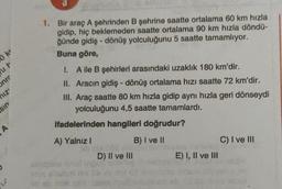 1. Bir araç A şehrinden B şehrine saatte ortalama 60 km hızla
gidip, hiç beklemeden saatte ortalama 90 km hızla döndü-
ğünde gidiş - dönüş yolculuğunu 5 saatte tamamlıyor.
Buna göre,
ker
ut
Juc
1. Aile B şehirleri arasındaki uzaklık 180 km'dir.
II. Aracın gidiş-dönüş ortalama hızı saatte 72 km'dir.
III. Araç saatte 80 km hızla gidip aynı hızla geri dönseydi
yolculuğunu 4,5 saatte tamamlardı.
niz'
us
ifadelerinden hangileri doğrudur?
A
A) Yalnız!
C) I ve III
B) I ve II
D) II ve III
E) I, II ve III
20
Bàn chịch