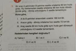 1. Bir araç A şehrinden B şehrine saatte ortalama 60 km hızla
gidip, hiç beklemeden saatte ortalama 90 km hızla döndü-
ğünde gidiş - dönüş yolculuğunu 5 saatte tamamlıyor.
Buna göre,
ker
ut
Juc
1. Aile B şehirleri arasındaki uzaklık 180 km'dir.
II. Aracın gidiş-dönüş ortalama hızı saatte 72 km'dir.
III. Araç saatte 80 km hızla gidip aynı hızla geri dönseydi
yolculuğunu 4,5 saatte tamamlardı.
niz'
us
ifadelerinden hangileri doğrudur?
A
A) Yalnız!
C) I ve III
B) I ve II
D) II ve III
E) I, II ve III
20
Bàn chịch
