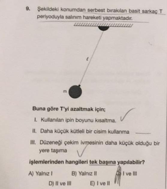 9. Şekildeki konumdan serbest bırakılan basit sarkaç T
periyoduyla salınım hareketi yapmaktadır.
m
Buna göre T'yi azaltmak için;
1. Kullanılan ipin boyunu kısaltma.
II. Daha küçük kütleli bir cisim kullanma
III. Düzeneği çekim ivmesinin daha küçük olduğu b