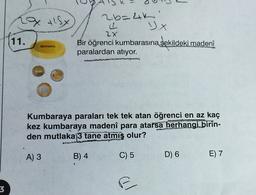 La 18x
6=x
DX
ab= 4k
2
2x
Bir öğrenci kumbarasına şekildeki madeni
paralardan atıyor.
11.
Kumbaraya paraları tek tek atan öğrenci en az kaç
kez kumbaraya madeni para atarsa herhangi birin-
den mutlaka 3 tane atmış olur?
A) 3
B) 4
C) 5
D) 6
E) 7
3
al
