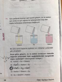 11. Aynı şartlarda bulunan eşit hacimli gliserin, su ve aseton
aynı anda ve aynı eğimle bir beherglasdan boş olan
başka beherglasa aktarılmaya başlanıyor.
on
ISLER
Gliserin
Su
Aseton
Bir süre sonra kaplarda toplanan sivi miktarları yukarıdaki
gibi olmaktadır.
Buna göre; gliserin, su ve aseton sivilarinin viskozite
değerleri arasındaki ilişki aşağıdakilerden hangisinde
doğru verilmiştir? (Beherglaslar özdeştir.)
A) Aseton > Su > Gliserin
ap zippo
B)
Gliserin > Aseton > Su
Glidefin> Su>Asleton
D) Aseton > Gliserin >
ha
E) Su > Gliserin > Aseton
36
Diğer Sayfaya Geçiniz.
