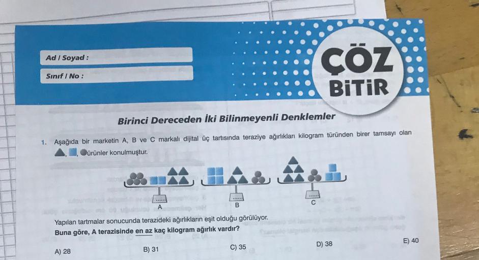 Ad / Soyad :
CÖZ
Sınıf / No:
BiTiR
Birinci Dereceden İki Bilinmeyenli Denklemler
1. Aşağıda bir marketin A, B ve C markalı dijital üç tartısında teraziye ağırlıkları kilogram türünden birer tamsayı olan
ürünler konulmuştur.
A
1.
*****
A
B
Yapılan tartmalar