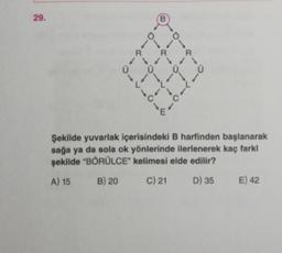 29.
B
O
R
R
R
0
1
-
-
c
---0--
1
Şekilde yuvarlak içerisindeki B harfinden başlanarak
sağa ya da sola ok yönlerinde ilerlenerek kaç farkl
şekilde "BŐRÜLCE" kelimesi elde edilir?
B) 20 c) 21 D) 35 E) 42
A) 15