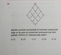 29.
B
O
R
R
R
0
1
-
-
c
---0--
1
Şekilde yuvarlak içerisindeki B harfinden başlanarak
sağa ya da sola ok yönlerinde ilerlenerek kaç farkl
şekilde "BŐRÜLCE" kelimesi elde edilir?
B) 20 c) 21 D) 35 E) 42
A) 15
