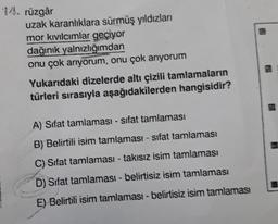 14. rüzgâr
uzak karanlıklara sürmüş yıldızları
mor kıvılcımlar geçiyor
dağınık yalnızlığımdan
onu çok arıyorum, onu çok arıyorum
Yukarıdaki dizelerde altı çizili tamlamaların
türleri sırasıyla aşağıdakilerden hangisidir?
A) Sifat tamlamasi - sifat tamlaması
B) Belirtili isim tamlaması - sifat tamlaması
C) Sifat tamlaması - takısız isim tamlaması
D) Sifat tamlaması - belirtisiz isim tamlaması
E) Belirtili isim tamlaması - belirtisiz isim tamlaması
