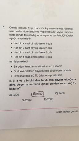 5.
Otelde çalışan Ayşe Hanım'a kış sezonlarında çalıştığı
saat kadar ücretlendirme yapılmaktadır. Ayşe Hanimin
hafta içinde temizlediği oda sayısı ve temizlediği süreler
aşağıda verilmiştir.
• Her biri x saat olmak üzere 3 oda
• Her biri y saat olmak üzere 2 oda
• Her biri z saat olmak üzere 5 oda
. Her biri t saat olmak üzere 4 oda
temizlemektedir.
• Bir odayı temizleme süresi en az 1 saattir.
• Oteldeki odaların büyüklükleri birbirinden farklıdır.
• Otel saat başı 80 TL ödeme yapmaktadır.
x, y, z ve t birbirinden farklı tam sayılar olduğuna
göre, Ayşe hanım hafta içinde otelden en az kaç TL
kazanır?
A) 2320
B) 2400
C) 2480
D) 2560
E) 2660
Diğer sayfaya geçiniz.
