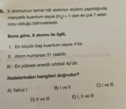 6. X atomunun temel hål elektron dizilimi yapıldığında
manyetik kuantum sayısı (m) = 1 olan en çok 7 elekt-
ronu olduğu bilinmektedir.
Buna göre, X atomu ile ilgili,
1. En büyük baş kuantum sayısı 4'tür.
II. Atom numarası 31 olabilir.
III. En yüksek enerjili orbitali 4p'dir.
ifadelerinden hangileri doğrudur?
B) I ve II
C) I ve III
A) Yalnız!
E) I, II ve III
D) II ve III