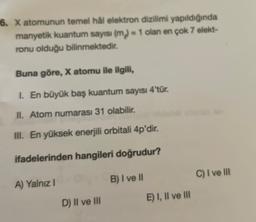 6. X atomunun temel hål elektron dizilimi yapıldığında
manyetik kuantum sayısı (m) = 1 olan en çok 7 elekt-
ronu olduğu bilinmektedir.
Buna göre, X atomu ile ilgili,
1. En büyük baş kuantum sayısı 4'tür.
II. Atom numarası 31 olabilir.
III. En yüksek enerjili orbitali 4p'dir.
ifadelerinden hangileri doğrudur?
B) I ve II
C) I ve III
A) Yalnız!
E) I, II ve III
D) II ve III
