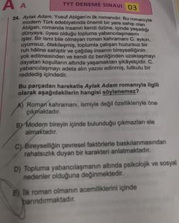A A
TYT DENEME SINAVI 03
24. Aylak Adam, Yusuf Atılgan'ın ilk romanıdır. Bu romanıyla
modern Türk edebiyatında önemli bir yere sahip olan
Atilgan, romanda insanın kendi özüne, içinde yaşadığı
dünyaya, üyesi olduğu topluma yabancılaşmasını
işler. Bir ismi bile olmayan roman kahramanı C. aykırı,
uyumsuz, ötekileşmiş, toplumla çatışan huzursuz bir
ruh hâline sahiptir ve çağdaş insanın bireyselliğinin
yok edilmesinden ve kendi öz benliğinden uzaklaşmayı
dayatan koşulların altında yaşamaktan şikâyetçidir. C.
yabancılaşmayı adeta alın yazısı edinmiş, tutkulu bir
reddediş içindedir.
Bu parçadan hareketle Aylak Adam romanıyla ilgili
olarak aşağıdakilerin hangisi söylenemez?
A) Roman kahramanı, ismiyle değil özellikleriyle öne
çıkmaktadır.
BY Modern bireyin içinde bulunduğu çıkmazları ele
almaktadır
C) Bireyselliğin çevresel faktörlerle baskılanmasından
rahatsızlık duyan bir karakteri anlatmaktadır.
D) Topluma yabancılaşmanın altında psikolojik ve sosyal
nedenler olduğuna değinmektedir
.
E) Ilk roman olmanın acemiliklerini içinde
barındırmaktadır
.