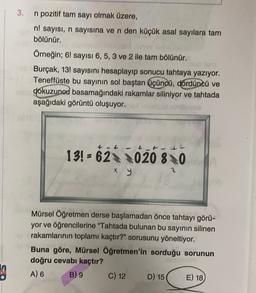 3. n pozitif tam sayı olmak üzere,
n! sayısı, n sayısına ve n den küçük asal sayılara tam
bölünür.
Örneğin; 6! sayısı 6,5, 3 ve 2 ile tam bölünür.
Burçak, 13! sayısını hesaplayıp sonucu tahtaya yazıyor.
Teneffüste bu sayının sol baştan üçüncü, Córdüncü ve
ne dokuzunod basamağındaki rakamlar siliniyor ve tahtada
aşağıdaki görüntü oluşuyor.
+ t tt
13! = 62020 80
x y
Mürsel Öğretmen derse başlamadan önce tahtayı görü-
yor ve öğrencilerine "Tahtada bulunan bu sayının silinen
rakamlarının toplamı kaçtır?" sorusunu yöneltiyor.
Buna göre, Mürsel Öğretmen'in sorduğu sorunun
doğru cevabı kaçtır?
A) 6 B) 9 C) 12 D) 15
E) 18
3