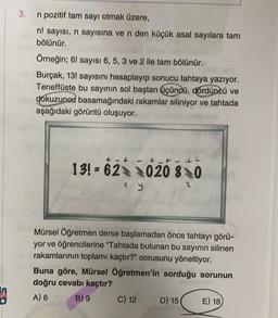 3. n pozitif tam sayı olmak üzere,
n! sayısı, n sayısına ve n den küçük asal sayılara tam
bölünür.
Örneğin; 6! sayısı 6,5, 3 ve 2 ile tam bölünür.
Burçak, 13! sayısını hesaplayıp sonucu tahtaya yazıyor.
Teneffüste bu sayının sol baştan üçüncü, Córdüncü ve
ne dokuzunod basamağındaki rakamlar siliniyor ve tahtada
aşağıdaki görüntü oluşuyor.
+ t tt
13! = 62020 80
x y
Mürsel Öğretmen derse başlamadan önce tahtayı görü-
yor ve öğrencilerine "Tahtada bulunan bu sayının silinen
rakamlarının toplamı kaçtır?" sorusunu yöneltiyor.
Buna göre, Mürsel Öğretmen'in sorduğu sorunun
doğru cevabı kaçtır?
A) 6 B) 9 C) 12 D) 15
E) 18
3
