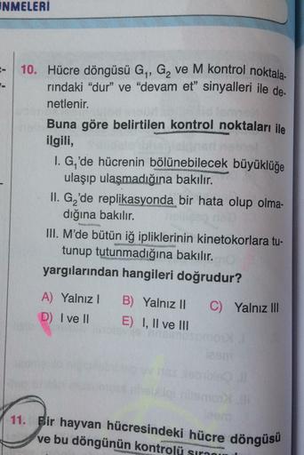 INMELERİ
10. Hücre döngüsü G, G, ve M kontrol noktala-
rindaki “dur” ve “devam et" sinyalleri ile de
netlenir.
Buna göre belirtilen kontrol noktaları ile
ilgili,
1. G,'de hücrenin bölünebilecek büyüklüğe
ulaşıp ulaşmadığına bakılır.
II. G 'de replikasyonda