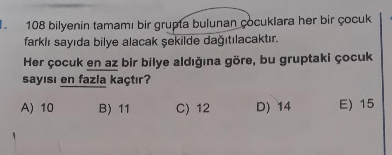 1.
108 bilyenin tamamı bir grupta bulunan çocuklara her bir çocuk
farklı sayıda bilye alacak şekilde dağıtılacaktır.
Her çocuk en az bir bilye aldığına göre, bu gruptaki çocuk
sayısı en fazla kaçtır?
A) 10
B) 11
C) 12
D) 14
E) 15