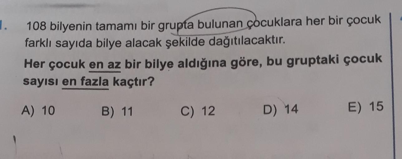 1.
108 bilyenin tamamı bir grupta bulunan çocuklara her bir çocuk
farklı sayıda bilye alacak şekilde dağıtılacaktır.
Her çocuk en az bir bilye aldığına göre, bu gruptaki çocuk
sayısı en fazla kaçtır?
A) 10
B) 11
C) 12
D) 14
E) 15
