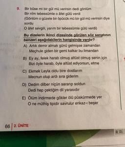 9. Bir bûse mi bir gül mü verirsin dedi gönlüm
Bir nîm tebessümle o âfet gülü verdi
(Gönlüm o güzele bir öpücük mü bir gül mü verirsin diye
sordu
O âfet sevgili, yarım bir tebessümle gülü verdi)
Bu dizelerin ikinci dizesinde görülen söz sanatının
benzeri aşağıdakilerin hangisinde vardır?
A) Artık demir almak günü gelmişse zamandan
- Mechule giden bir gemi kalkar bu limandan
B) Ey ay, felek harab olmuş altüst olmuş senin için
Bizi öyle harab, öyle altüst ediyorsun, etme
C) Ekmek Leyla oldu bire dostlarım
Mecnun olup ardı sıra giderim
D) Dedim dilber niçün sararıp soldun
Dedi hep çektiğim dil yarasıdır
E) Ölüm indirmede gökler ölü püskürmede yer
O ne müthiş tipidir savrulur enkaz-ı beşer
66 2. ÜNİTE
821
