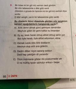 9. Bir bûse mi bir gül mü verirsin dedi gönlüm
Bir nîm tebessümle o âfet gülü verdi
(Gönlüm o güzele bir öpücük mü bir gül mü verirsin diye
sordu
O âfet sevgili, yarım bir tebessümle gülü verdi)
Bu dizelerin ikinci dizesinde görülen söz sanatının
benzeri aşağıdakilerin hangisinde vardır?
A) Artık demir almak günü gelmişse zamandan
- Mechule giden bir gemi kalkar bu limandan
B) Ey ay, felek harab olmuş altüst olmuş senin için
Bizi öyle harab, öyle altüst ediyorsun, etme
C) Ekmek Leyla oldu bire dostlarım
Mecnun olup ardı sıra giderim
D) Dedim dilber niçün sararıp soldun
Dedi hep çektiğim dil yarasıdır
E) Ölüm indirmede gökler ölü püskürmede yer
O ne müthiş tipidir savrulur enkaz-ı beşer
66 2. ÜNİTE
821
