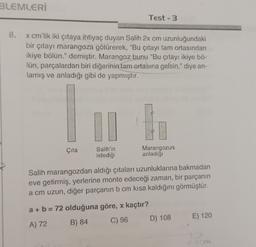 BLEMLERİ
Test - 3
8.
x cm'lik iki çıtaya ihtiyaç duyan Salih 2x cm uzunluğundaki
bir çıtayı marangoza götürerek, "Bu çıtayı tam ortasından
ikiye bölün." demiştir. Marangoz bunu "Bu çıtayı ikiye bö-
Tün, parçalardan biri diğerinin tam ortasına gelsin." diye an-
lamış ve anladığı gibi de yapmıştır.
Çita
Salih'in
istediği
Marangozun
anladığı
Salih marangozdan aldığı çıtaları uzunluklarına bakmadan
eve getirmiş, yerlerine monte edeceği zaman, bir parçanın
a cm uzun, diğer parçanın b cm kısa kaldığını görmüştür.
a + b = 72 olduğuna göre, x kaçtır?
A) 72 B) 84 C) 96 D) 108
E) 120
