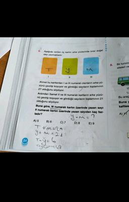 E
R
E
N
6.
Aşağıda verilen üç kartın arka yüzlerinde birer doğal k
sayı yazmaktadır.
8.
Bir turizm
siteleri ve
y
1
11
III
15
C
Ahmet bu kartlardan I ve III numaralı olanların arka yü-
zünü çevirip koyuyor ve gördüğü sayıların toplaminin
27 olduğunu söylüyor.
Ardından Samet II ve III numaralı kartların arka yüzü-
nü çevirip koyuyor ve gördüğü sayıların toplamının 21
olduğunu söylüyor.
Buna göre, Ill numaralı kartın üzerinde yazan sayı
Il numaralı kartın üzerinde yazan sayıdan kaç faz-
ladır?
Bu araç
Buna g
kafiles
A) 1
yuma?
C) 7
D) 8
E) 9
A) 5 B) 6
T &m=2A
Y+ m =21
24
Try+ama 48
