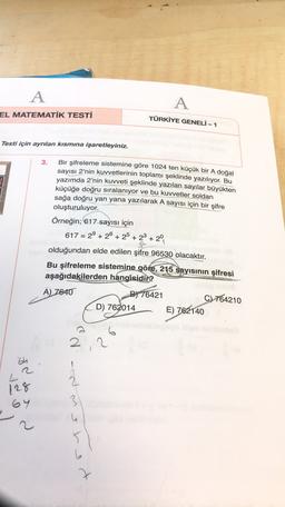 A
A
EL MATEMATİK TESTİ
TÜRKİYE GENELİ - 1
Testi için ayrılan kısmına işaretleyiniz.
3.
Bir şifreleme sistemine göre 1024 ten küçük bir A doğal
sayısı 2'nin kuvvetlerinin toplamı şeklinde yazılıyor. Bu
yazımda 2'nin kuvveti şeklinde yazılan sayılar büyükten
küçüğe doğru sıralanıyor ve bu kuvvetler soldan
sağa doğru yan yana yazılarak A sayısı için bir şifre
oluşturuluyor.
Örneğin; 617 sayısı için
617 = 2° +20 + 25 + 2+ 20
&
olduğundan elde edilen şifre 96530 olacaktır.
Bu şifreleme sistemine göre, 215 sayısının şifresi
aşağıdakilerden hangisidir?
A) 7640
B) 76421
C) 764210
D) 762014
E) 762140
6
2
2
'bh
128
64
3
s
2
2
5
b
t
