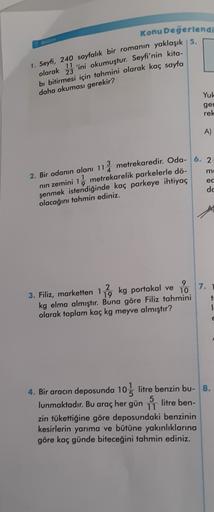 Konu Değerlendi
yaklaşık 5.
2. Bölüm
1. Seyfi, 240 sayfalık bir romanın
olarak
11
'ini okumuştur. Seyfi'nin kita
23
bi bitirmesi için tahmini olarak kaç sayfa
daha okuması gerekir?
Yuk
ger
rek
A)
m
1
ed
2. Bir odanın alanı 113 metrekaredir. Oda- 6. 2
nın z