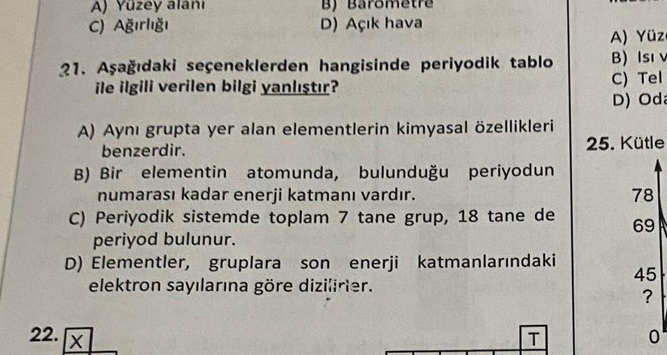 A) Yüzey alanı
C) Ağırlığı
B)
D) Açık hava
21. Aşağıdaki seçeneklerden hangisinde periyodik tablo
ile ilgili verilen bilgi yanlıştır?
A) Yüz
B) Isi v
C) Tel
D) Oda
25. Kütle
78
A) Aynı grupta yer alan elementlerin kimyasal özellikleri
benzerdir.
B) Bir ele