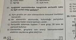 A) Yüzey alanı
C) Ağırlığı
B)
D) Açık hava
21. Aşağıdaki seçeneklerden hangisinde periyodik tablo
ile ilgili verilen bilgi yanlıştır?
A) Yüz
B) Isi v
C) Tel
D) Oda
25. Kütle
78
A) Aynı grupta yer alan elementlerin kimyasal özellikleri
benzerdir.
B) Bir elementin atomunda, bulunduğu periyodun
numarası kadar enerji katmanı vardır.
C) Periyodik sistemde toplam 7 tane grup, 18 tane de
periyod bulunur.
D) Elementler, gruplara son enerji katmanlarındaki
elektron sayılarına göre dizilirier.
69
45
?
22.
X
T
0
