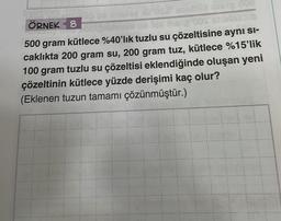 00
ÖRNEK 8
500 gram kütlece %40'lık tuzlu su çözeltisine ayni Si-
caklıkta 200 gram su, 200 gram tuz, kütlece %15'lik
100 gram tuzlu su çözeltisi eklendiğinde oluşan yeni
çözeltinin kütlece yüzde derişimi kaç olur?
(Eklenen tuzun tamamı çözünmüştür.)