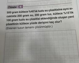 00
ÖRNEK 8
500 gram kütlece %40'lık tuzlu su çözeltisine ayni Si-
caklıkta 200 gram su, 200 gram tuz, kütlece %15'lik
100 gram tuzlu su çözeltisi eklendiğinde oluşan yeni
çözeltinin kütlece yüzde derişimi kaç olur?
(Eklenen tuzun tamamı çözünmüştür.)
