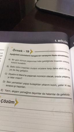 1. BÖLÜM
Örnek - 19
uzayda
aşi
Aşağıdaki cümlelerin hangisi bir varsayımı ifade etmektedir
yat
-
A) Bir gün dünya yaşanmaz hâle geldiğinde insanlık
2
koloni kurabilir.
B) Belki bilim insanları mutant virüslere karşı daha etkili bir
ya da ilaç geliştirir.
C) Diyelim ki Mars'ta yaşamak mümkün olacak, orada yaşama.
yı ister misin?
D) Ben yemekleri yapıp bulaşıkları yıkarım kızım, yeter ki
sinava iyi hazırlan.
E) Yarın, akşam yemeğine dayımlar da halamlar da gelebilir.
sen
Çözüm
