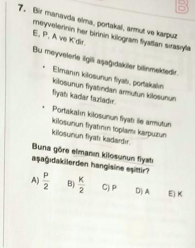 7. Bir manavda elma, portakal, armut ve karpuz
meyvelerinin her birinin kilogram fiyatlar sırasıyla
E, P. A ve K'dir.
Bu meyvelerle ilgili aşağıdakiler bilinmektedir.
Elmanın kilosunun fiyatı, portakalın
kilosunun fiyatından armutun kilosunun
fiyatı kadar 