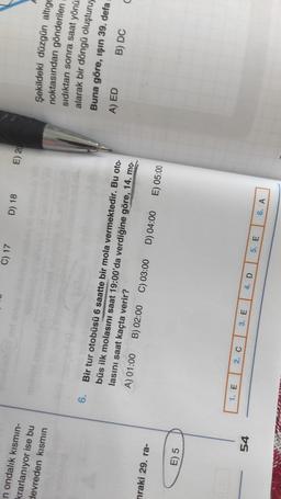 C) 17
D) 18
E) 20
n ondalık kısmın-
krarlanıyor ise bu
devreden kismin
6.
Şekildeki düzgün altige
noktasından gönderilen
sıdıktan sonra saat yönü
alarak bir döngü oluşturu,
Buna göre, işin 39. deta
B) DC
c
A) ED
Bir tur otobüsü 6 saatte bir mola vermektedir. Bu oto-
büs ilk molasını saat 19:00'da verdiğine göre, 14. mo-
lasini saat kaçta verir?
A) 01:00 B) 02:00 C) 03:00 D) 04:00 E) 05:00
nraki 29. ra-
E) 5
1. E
2.
54
3. E
4. D
5. E
6. A
