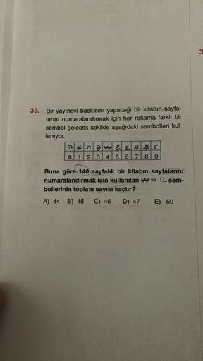 3
33. Bir yayınevi baskısını yapacağı bir kitabın sayfa-
larını numaralandırmak için her rakama farklı bir
sembol gelecek şekilde aşağıdaki sembolleri kul-
lanıyor.
e2 OW&£# C
0
2 3 4 5 6 7 8 9
Buna göre 140 sayfalık bir kitabın sayfalarını
numaralandırmak