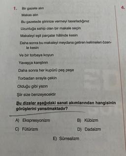 1. Bir gazete alın
4.
Makas alın
Bu gazetede şiirinize vermeyi tasarladığınız
Uzunluğa sahip olan bir makale seçin
Makaleyi eşit parçalar hâlinde kesin
Daha sonra bu makaleyi meydana getiren kelimeleri özen-
le kesin
Ve bir torbaya koyun
Yavaşça karıştırın
Daha sonra her kupürü peş peşe
Torbadan sırayla çekin
Olduğu gibi yazın
Şiir size benzeyecektir
Bu dizeler aşağıdaki sanat akımlarından hangisinin
görüşlerini yansıtmaktadır?
A) Ekspresyonizm
B) Kübizm
C) Fütürizm
D) Dadaizm
E) Sürrealizm
