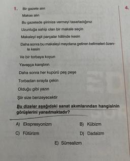 1. Bir gazete alın
4.
Makas alın
Bu gazetede şiirinize vermeyi tasarladığınız
Uzunluğa sahip olan bir makale seçin
Makaleyi eşit parçalar hâlinde kesin
Daha sonra bu makaleyi meydana getiren kelimeleri özen-
le kesin
Ve bir torbaya koyun
Yavaşça karıştırın
Daha sonra her kupürü peş peşe
Torbadan sırayla çekin
Olduğu gibi yazın
Şiir size benzeyecektir
Bu dizeler aşağıdaki sanat akımlarından hangisinin
görüşlerini yansıtmaktadır?
A) Ekspresyonizm
B) Kübizm
C) Fütürizm
D) Dadaizm
E) Sürrealizm
