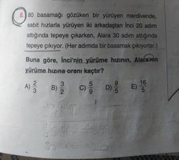 8.) 80 basamağı gözüken bir yürüyen merdivende,
sabit hızlarla yürüyen iki arkadaştan Inci 20 adım
attığında tepeye çıkarken, Alara 30 adım attığında
tepeye çıkıyor. (Her adımda bir basamak çıkıyorlar.)
Buna göre, İnci'nin yürüme hızının, Alara'nın
yürüme hızına oranı kaçtır?
2
3
5
9
16
B)
C
D) E)
2
5
5
A)
Now
C)
c)
ada
30.4 = 120