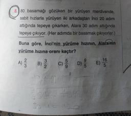 8.) 80 basamağı gözüken bir yürüyen merdivende,
sabit hızlarla yürüyen iki arkadaştan Inci 20 adım
attığında tepeye çıkarken, Alara 30 adım attığında
tepeye çıkıyor. (Her adımda bir basamak çıkıyorlar.)
Buna göre, İnci'nin yürüme hızının, Alara'nın
yürüme hızına oranı kaçtır?
2
3
5
9
16
B)
C
D) E)
2
5
5
A)
Now
C)
c)
ada
30.4 = 120
