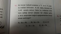 ara,
ma-
11. Bir tüccar maliyeti sırasıyla a TL ve b TL olan
iki maldan birincisini % 30 kârla, ikincisini de
% 40 zararla satıyor. Satıcı bu mallardan birer
tane sattığı zaman satıştan kâr ettiğine göre,
a ile b arasındaki bağıntı aşağıdakilerden hangi-
sinde verilmiştir?
or.
kâr
15. Er
m
3 3
A) 3a > 4b B) 3a > 2b C) a > b
D) 2b > 3a E) 4b > 3a
A
04
